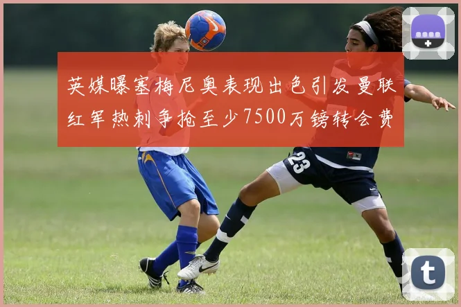 英媒曝塞梅尼奥表现出色引发曼联红军热刺争抢至少7500万镑转会费
