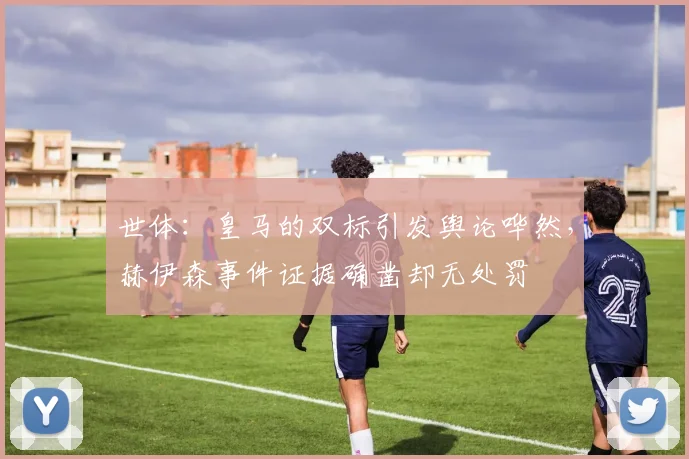 世体：皇马的双标引发舆论哗然，赫伊森事件证据确凿却无处罚