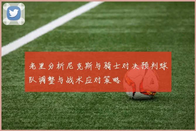 老里分析尼克斯与骑士对决预判球队调整与战术应对策略