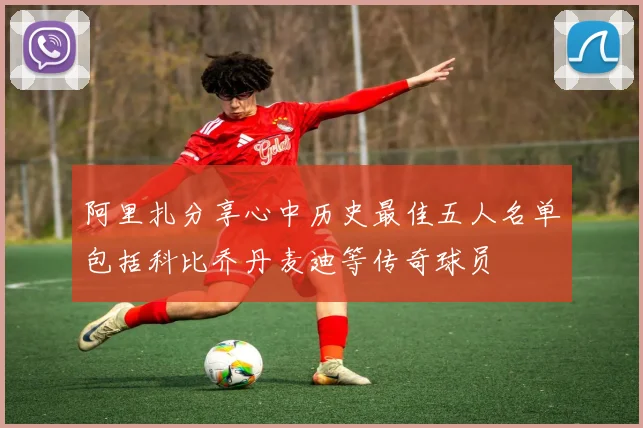 阿里扎分享心中历史最佳五人名单包括科比乔丹麦迪等传奇球员