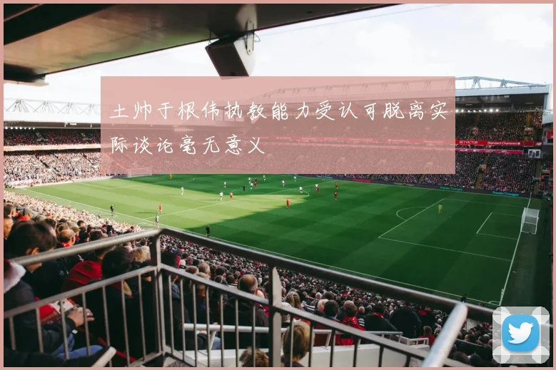 土帅于根伟执教能力受认可脱离实际谈论毫无意义