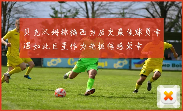 贝克汉姆称梅西为历史最佳球员幸遇如此巨星作为老板倍感荣幸