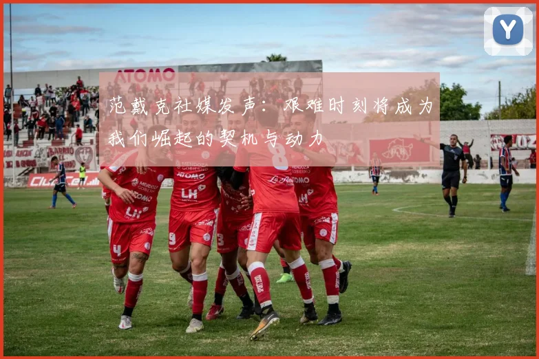范戴克社媒发声：艰难时刻将成为我们崛起的契机与动力