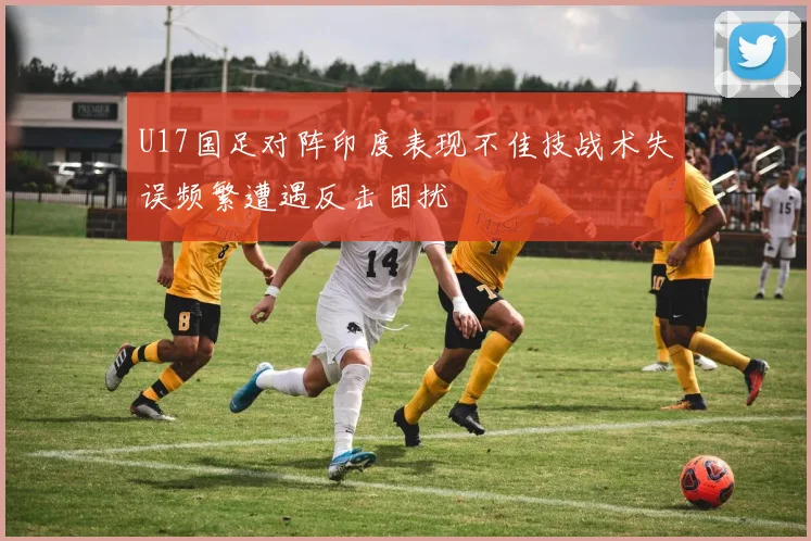 U17国足对阵印度表现不佳技战术失误频繁遭遇反击困扰