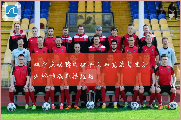 绝杀庆祝瞬间被平反加克波与里沙利松的戏剧性结局