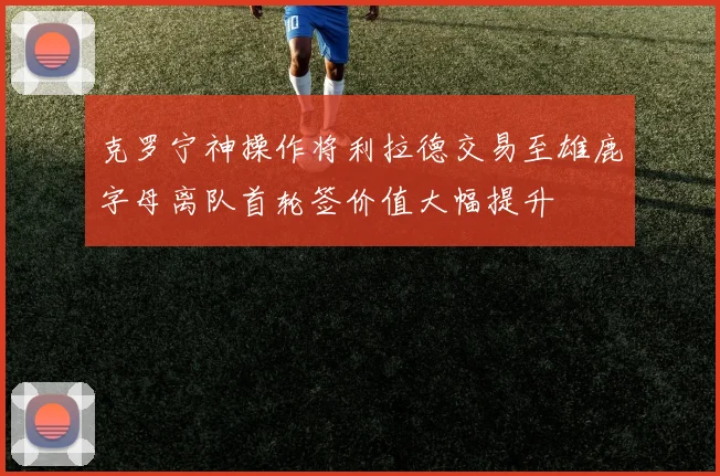 克罗宁神操作将利拉德交易至雄鹿字母离队首轮签价值大幅提升