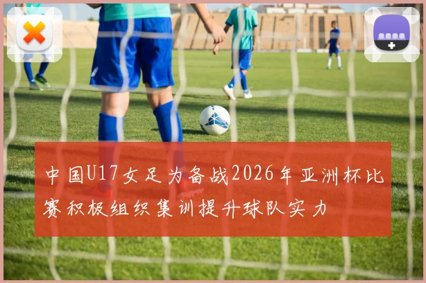 中国U17女足为备战2026年亚洲杯比赛积极组织集训提升球队实力
