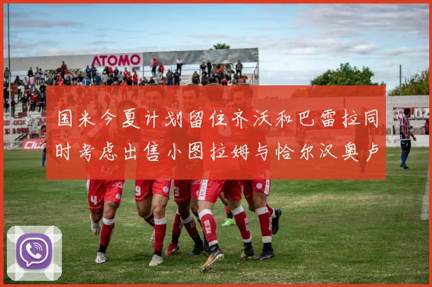 国米今夏计划留住齐沃和巴雷拉同时考虑出售小图拉姆与恰尔汉奥卢