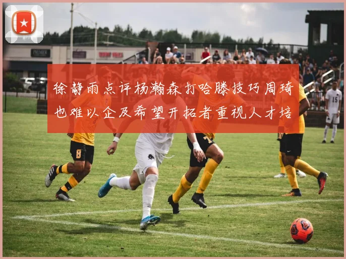 徐静雨点评杨瀚森打哈滕技巧周琦也难以企及希望开拓者重视人才培养