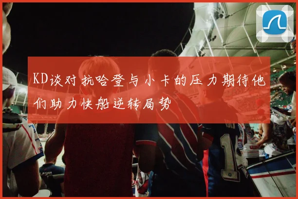 KD谈对抗哈登与小卡的压力期待他们助力快船逆转局势