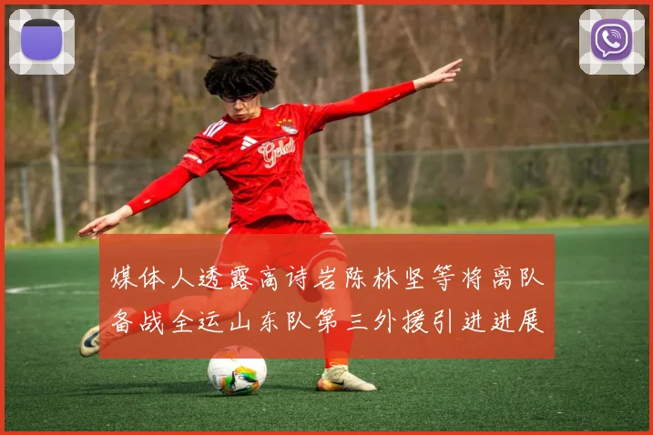 媒体人透露高诗岩陈林坚等将离队备战全运山东队第三外援引进进展显著