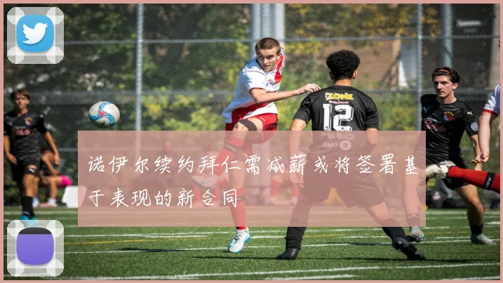 诺伊尔续约拜仁需减薪或将签署基于表现的新合同