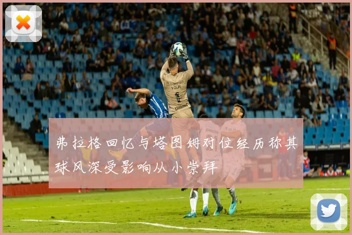 弗拉格回忆与塔图姆对位经历称其球风深受影响从小崇拜