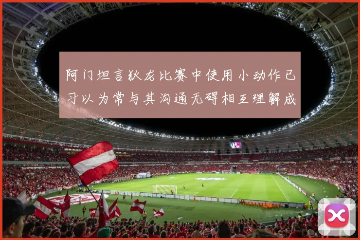 阿门坦言狄龙比赛中使用小动作已习以为常与其沟通无碍相互理解成默契