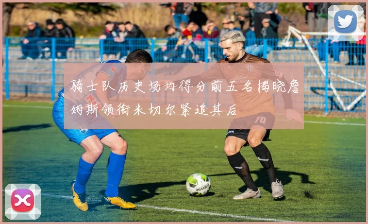 骑士队历史场均得分前五名揭晓詹姆斯领衔米切尔紧追其后