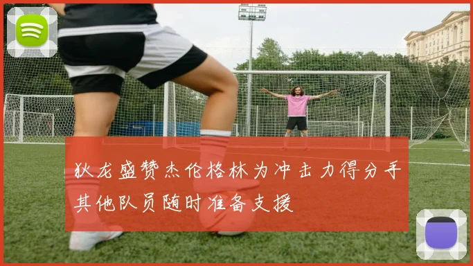 狄龙盛赞杰伦格林为冲击力得分手其他队员随时准备支援