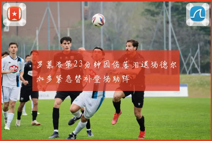 罗慕洛第23分钟因伤落泪退场德尔加多紧急替补登场助阵