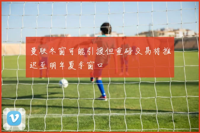 曼联冬窗可能引援但重磅交易将推迟至明年夏季窗口