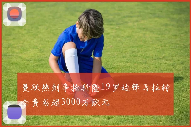 曼联热刺争抢科隆19岁边锋马拉转会费或超3000万欧元