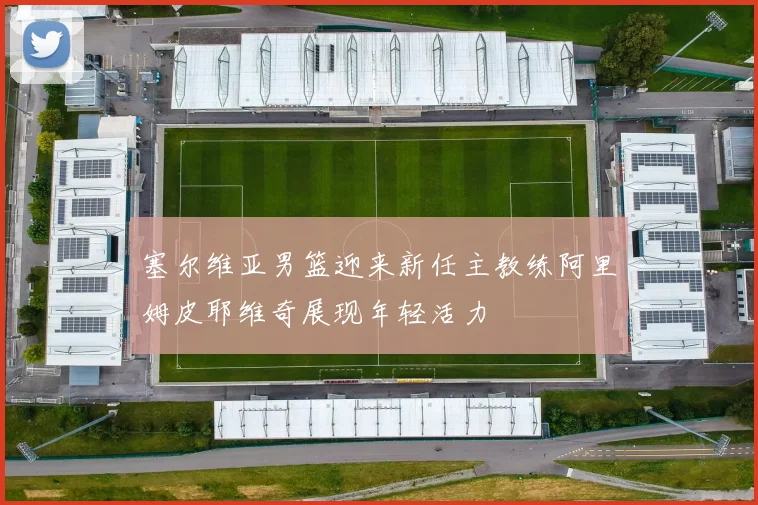 塞尔维亚男篮迎来新任主教练阿里姆皮耶维奇展现年轻活力