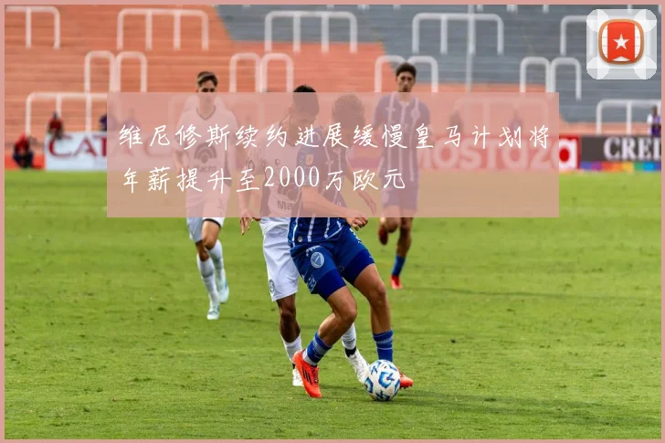 维尼修斯续约进展缓慢皇马计划将年薪提升至2000万欧元