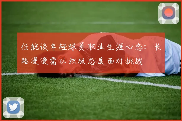 任航谈年轻球员职业生涯心态：长路漫漫需以积极态度面对挑战