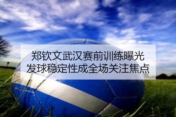 郑钦文武汉赛前训练曝光 发球稳定性成全场关注焦点（best）